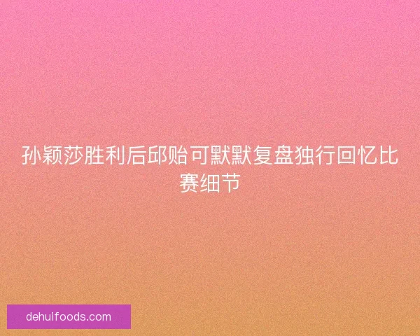 孙颖莎胜利后邱贻可默默复盘独行回忆比赛细节