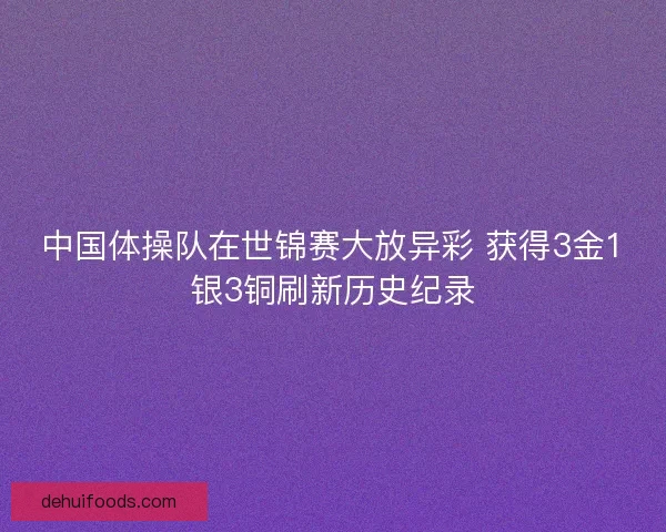 中国体操队在世锦赛大放异彩 获得3金1银3铜刷新历史纪录