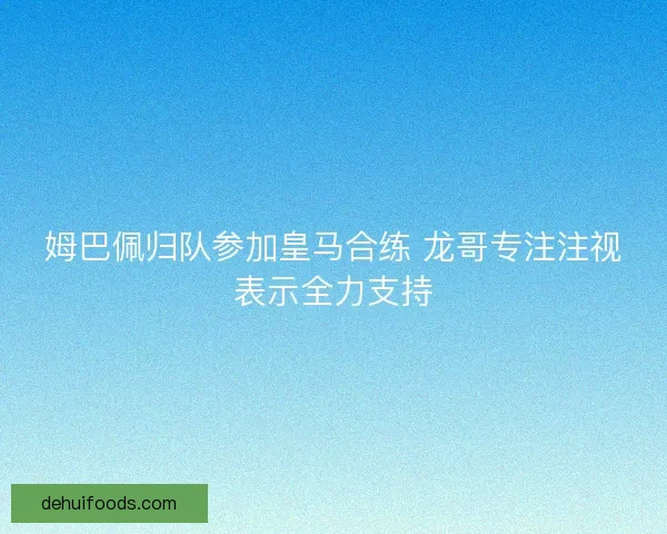 姆巴佩归队参加皇马合练 龙哥专注注视表示全力支持