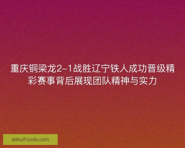 重庆铜梁龙2-1战胜辽宁铁人成功晋级精彩赛事背后展现团队精神与实力