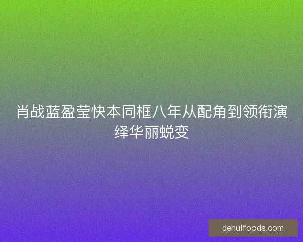 肖战蓝盈莹快本同框八年从配角到领衔演绎华丽蜕变