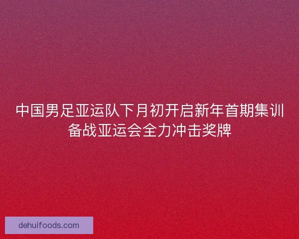 中国男足亚运队下月初开启新年首期集训备战亚运会全力冲击奖牌