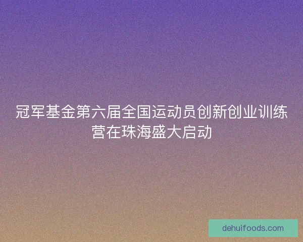 冠军基金第六届全国运动员创新创业训练营在珠海盛大启动