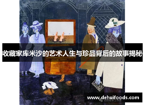 收藏家库米沙的艺术人生与珍品背后的故事揭秘